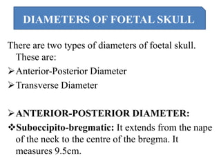 There are two types of diameters of foetal skull.
These are:
Anterior-Posterior Diameter
Transverse Diameter
ANTERIOR-POSTERIOR DIAMETER:
Suboccipito-bregmatic: It extends from the nape
of the neck to the centre of the bregma. It
measures 9.5cm.
DIAMETERS OF FOETAL SKULL
 