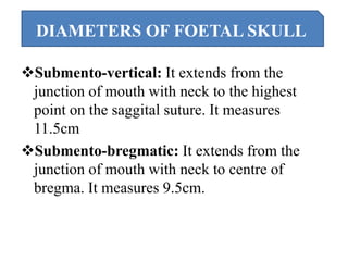 Submento-vertical: It extends from the
junction of mouth with neck to the highest
point on the saggital suture. It measures
11.5cm
Submento-bregmatic: It extends from the
junction of mouth with neck to centre of
bregma. It measures 9.5cm.
DIAMETERS OF FOETAL SKULL
 