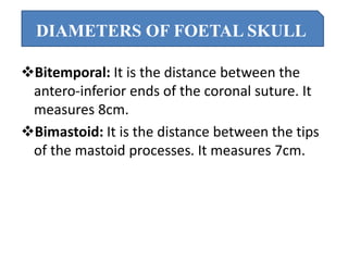 Bitemporal: It is the distance between the
antero-inferior ends of the coronal suture. It
measures 8cm.
Bimastoid: It is the distance between the tips
of the mastoid processes. It measures 7cm.
DIAMETERS OF FOETAL SKULL
 