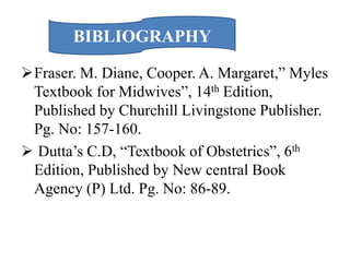 Fraser. M. Diane, Cooper. A. Margaret,” Myles
Textbook for Midwives”, 14th Edition,
Published by Churchill Livingstone Publisher.
Pg. No: 157-160.
 Dutta’s C.D, “Textbook of Obstetrics”, 6th
Edition, Published by New central Book
Agency (P) Ltd. Pg. No: 86-89.
BIBLIOGRAPHY
 