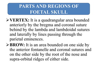 VERTEX: It is a quadrangular area bounded
anteriorly by the bregma and coronal suture
behind by the lambda and lambdoidal sutures
and laterally by lines passing through the
parietal eminences.
BROW: It is an area bounded on one side by
the anterior fontanelle and coronal sutures and
on the other side by the root of the nose and
supra-orbital ridges of either side.
PARTS AND REGIONS OF
FOETAL SKULL
 