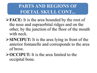 FACE: It is the area bounded by the root of
the nose and supraorbital ridges and on the
other, by the junction of the floor of the mouth
with neck.
SINCIPUT: It is the area lying in front of the
anterior fontanelle and corresponds to the area
of brow.
OCCIPUT: It is the area limited to the
occipital bone.
PARTS AND REGIONS OF
FOETAL SKULL CONT...
 