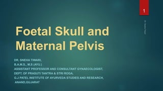 Foetal Skull and
Maternal Pelvis
DR. SNEHA TIWARI,
B.A.M.S., M.S (AYU.)
ASSISTANT PROFESSOR AND CONSULTANT GYNAECOLOGIST,
DEPT. OF PRASUTI TANTRA & STRI ROGA,
G.J PATEL INSTITUTE OF AYURVEDA STUDIES AND RESEARCH,
ANAND,GUJARAT
1
 