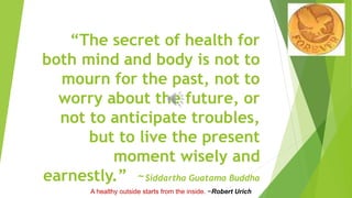 “The secret of health for
both mind and body is not to
mourn for the past, not to
worry about the future, or
not to anticipate troubles,
but to live the present
moment wisely and
earnestly.” ~Siddartha Guatama Buddha
A healthy outside starts from the inside. ~Robert Urich
 