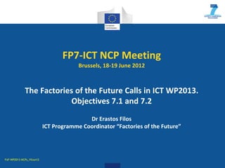 FP7-ICT NCP Meeting
                                       Brussels, 18-19 June 2012



             The Factories of the Future Calls in ICT WP2013.
                          Objectives 7.1 and 7.2
                                          Dr Erastos Filos
                          ICT Programme Coordinator “Factories of the Future”




FoF-WP2013-NCPs_19Jun12
 