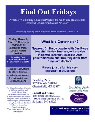 Find Out Fridays
    A monthly Continuing Education Program for health care professionals.
                          Approved Continuing Education for LCSW


            Presented by Brooking Park & Purcell and Amen, Your Estate Matters, L.L.C.


  Friday, March 2,
 from 11:30 a.m. to                         „What is a Geriatrician?‟
     1:00 p.m. at
   Brooking Park.                   Speaker, Dr. Bruce Lowrie, with Des Peres
    Lunch will be                     Hospital Senior Services, will provide
      provided.
                                        insightful information about what
    Brooking Park                   geriatricians do and how they differ from
 307 S Woods Mill Rd
Chesterfield, MO 63017                          “regular” doctors.

 To make reservations
                                             Please join us for this very
   to attend this free                         important discussion!
 event, please contact
   Purcell and Amen
    at 314-966-8077.                Brooking Park
                                    307 S Woods Mill Rd.
The discussion series will rotate
                                    Chesterfield, MO 63017
    to different locations each
        month. Please visit         Purcell and Amen
  www.yourestatematters.com
to find out where it will be held   Your Estate Matters, L.L.C.
 this year. Please let us know if   10805 Sunset Office Dr. St. 100
 there are topics you would like
us to explore for future Find Out   St. Louis, MO 63127
      Fridays by contacting
        Purcell and Amen,
 Your Estate Matters, L.L.C. at                      Purcell and Amen-Attorneys at Law
          314-966-8077.                                                Your Estate Matters, L.L.C. .
 