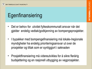 Egenfinansiering Det er behov for  utvidet fylkeskommunalt ansvar når det gjelder  endelig vedtak/godkjenning av bompengeprosjekter. I bypakker med bompengefinansiering må lokale-/regionale myndigheter ha endelig prioriteringsansvar ut over de prosjekter og tiltak som er synliggjort i søknaden  Prosjektfinansiering må videreutvikles for å sikre flerårig budsjettering og en rasjonell utbygging av vegprosjekter.  
