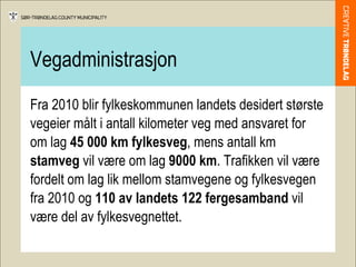 Vegadministrasjon Fra 2010 blir fylkeskommunen landets desidert største vegeier målt i antall kilometer veg med ansvaret for om lag  45 000 km fylkesveg , mens antall km  stamveg  vil være om lag  9000 km . Trafikken vil være fordelt om lag lik mellom stamvegene og fylkesvegen fra 2010 og  110 av landets 122 fergesamband  vil være del av fylkesvegnettet.  