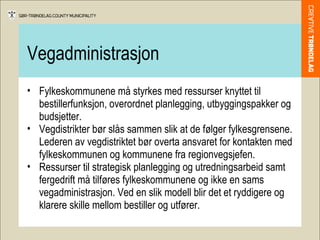 Vegadministrasjon Fylkeskommunene må styrkes med ressurser knyttet til bestillerfunksjon, overordnet planlegging, utbyggingspakker og budsjetter. Vegdistrikter bør slås sammen slik at de følger fylkesgrensene. Lederen av vegdistriktet bør overta ansvaret for kontakten med fylkeskommunen og kommunene fra regionvegsjefen.  Ressurser til strategisk planlegging og utredningsarbeid samt fergedrift må tilføres fylkeskommunene og ikke en sams vegadministrasjon. Ved en slik modell blir det et ryddigere og klarere skille mellom bestiller og utfører. 