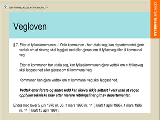 Vegloven § 7. Etter at fylkeskommunen - i Oslo kommunen - har uttala seg, kan departementet gjere vedtak om at riksveg skal leggjast ned eller gjerast om til fylkesveg eller til kommunal veg. Etter at kommunen har uttala seg, kan fylkeskommunen gjere vedtak om at fylkesveg skal leggast ned eller gjerast om til kommunal veg. Kommunen kan gjere vedtak om at kommunal veg skal leggast ned. Vedtak etter første og andre ledd kan likevel ikkje settast i verk utan at vegen oppfyller tekniske krav etter nærare retningsliner gitt av departementet. Endra med lover 5 juni 1970 nr. 36, 1 mars 1996 nr. 11 (i kraft 1 april 1996), 1 mars 1996 nr. 11 (i kraft 15 april 1997). 