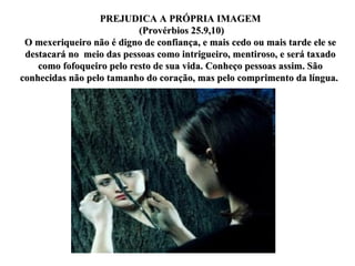 PREJUDICA A PRÓPRIA IMAGEM (Provérbios 25.9,10) O mexeriqueiro não é digno de confiança, e mais cedo ou mais tarde ele se destacará no  meio das pessoas como intrigueiro, mentiroso, e será taxado como fofoqueiro pelo resto de sua vida. Conheço pessoas assim. São conhecidas não pelo tamanho do coração, mas pelo comprimento da língua.  