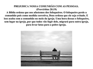 PREJUDICA NOSSA COMUNHÃO COM AS PESSOAS.  (Provérbios 20.19) A Bíblia ordena que nos afastemos dos fofoqueiros. O fofoqueiro perde a comunhão pois como medida corretiva, Deus ordena que ele seja evitado. E isso acaba com a comunhão no meio da igreja. Uma hora dessas o fofoqueiro, sem lugar na igreja, por que todos vão fugir dele, migrará para outra igreja, para levar lutas para a pobre igreja.  