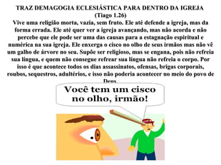 TRAZ DEMAGOGIA ECLESIÁSTICA PARA DENTRO DA IGREJA  (Tiago 1.26) Vive uma religião morta, vazia, sem fruto. Ele até defende a igreja, mas da forma errada. Ele até quer ver a igreja avançando, mas não acorda e não percebe que ele pode ser uma das causas para a estagnação espiritual e numérica na sua igreja. Ele enxerga o cisco no olho de seus irmãos mas não vê um galho de árvore no seu. Supõe ser religioso, mas se engana, pois não refreia sua língua, e quem não consegue refrear sua língua não refreia o corpo. Por isso é que acontece todos os dias assassinatos, ofensas, brigas corporais, roubos, sequestros, adultérios, e isso não poderia acontecer no meio do povo de Deus. 