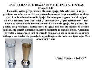 VIVE OSCILANDO E TRAZENDO MALES PARA AS PESSOAS  (Tiago 3. 9-12) Ele canta, louva, prega, serve a Deus na igreja, fala sobre as almas que precisam ser salvas mas vive envenenando com sua língua mortífera as almas que já estão salvas dentro da igreja. Ele consegue enganar a muitos, que olham e pensam: “que crente fiel”, “que exemplo”, “que pessoa santa”, mas depois se revela destilando seu veneno. Fala mal da igreja, das pessoas, do pastor, dos presbíteros, da liderança da igreja fala mal até mesmo da própria família. Ele bendiz e amaldiçoa, adoça e amarga ao mesmo tempo. Ainda não converteu e seu coração está misturado com coisas boas e ruins, mas as ruins estão prevalecendo. Ninguém bebe água limpa misturada com água suja. Mas o fofoqueiro sim.  Como vencer a fofoca? 