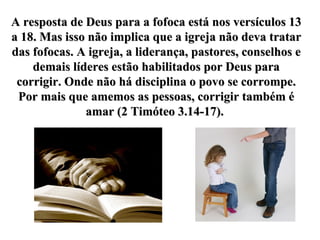 A resposta de Deus para a fofoca está nos versículos 13 a 18. Mas isso não implica que a igreja não deva tratar das fofocas. A igreja, a liderança, pastores, conselhos e demais líderes estão habilitados por Deus para corrigir. Onde não há disciplina o povo se corrompe. Por mais que amemos as pessoas, corrigir também é amar (2 Timóteo 3.14-17).  