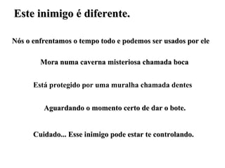Este inimigo é diferente. Nós o enfrentamos o tempo todo e podemos ser usados por ele Mora numa caverna misteriosa chamada boca Está protegido por uma muralha chamada dentes Aguardando o momento certo de dar o bote. Cuidado... Esse inimigo pode estar te controlando. 