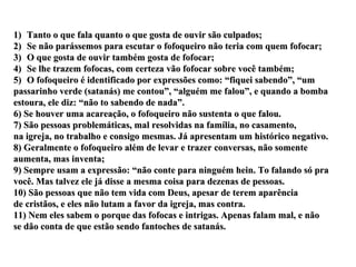 Tanto o que fala quanto o que gosta de ouvir são culpados; Se não parássemos para escutar o fofoqueiro não teria com quem fofocar; O que gosta de ouvir também gosta de fofocar; Se lhe trazem fofocas, com certeza vão fofocar sobre você também; O fofoqueiro é identificado por expressões como: “fiquei sabendo”, “um passarinho verde (satanás) me contou”, “alguém me falou”, e quando a bomba estoura, ele diz: “não to sabendo de nada”. 6) Se houver uma acareação, o fofoqueiro não sustenta o que falou. 7) São pessoas problemáticas, mal resolvidas na família, no casamento,  na igreja, no trabalho e consigo mesmas. Já apresentam um histórico negativo. 8) Geralmente o fofoqueiro além de levar e trazer conversas, não somente  aumenta, mas inventa; 9) Sempre usam a expressão: “não conte para ninguém hein. To falando só pra você. Mas talvez ele já disse a mesma coisa para dezenas de pessoas. 10) São pessoas que não tem vida com Deus, apesar de terem aparência de cristãos, e eles não lutam a favor da igreja, mas contra. 11) Nem eles sabem o porque das fofocas e intrigas. Apenas falam mal, e não se dão conta de que estão sendo fantoches de satanás. 