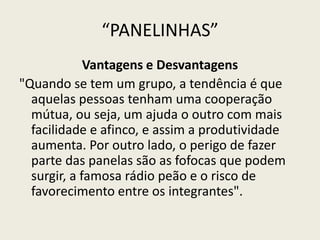 “PANELINHAS”
Vantagens e Desvantagens
"Quando se tem um grupo, a tendência é que
aquelas pessoas tenham uma cooperação
mútua, ou seja, um ajuda o outro com mais
facilidade e afinco, e assim a produtividade
aumenta. Por outro lado, o perigo de fazer
parte das panelas são as fofocas que podem
surgir, a famosa rádio peão e o risco de
favorecimento entre os integrantes".
 