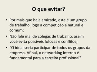 O que evitar?
• Por mais que haja amizade, este é um grupo
de trabalho, logo a competição é natural e
comum;
• Não fale mal de colegas de trabalho, assim
você evita possíveis fofocas e conflitos;
• "O ideal seria participar de todos os grupos da
empresa. Afinal, o networking interno é
fundamental para a carreira profissional"
 