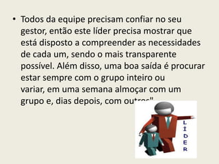 • Todos da equipe precisam confiar no seu
gestor, então este líder precisa mostrar que
está disposto a compreender as necessidades
de cada um, sendo o mais transparente
possível. Além disso, uma boa saída é procurar
estar sempre com o grupo inteiro ou
variar, em uma semana almoçar com um
grupo e, dias depois, com outros".
 