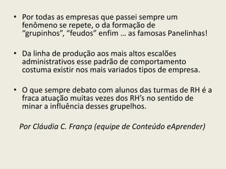 • Por todas as empresas que passei sempre um
fenômeno se repete, o da formação de
“grupinhos”, “feudos” enfim … as famosas Panelinhas!
• Da linha de produção aos mais altos escalões
administrativos esse padrão de comportamento
costuma existir nos mais variados tipos de empresa.
• O que sempre debato com alunos das turmas de RH é a
fraca atuação muitas vezes dos RH’s no sentido de
minar a influência desses grupelhos.
Por Cláudia C. França (equipe de Conteúdo eAprender)
 