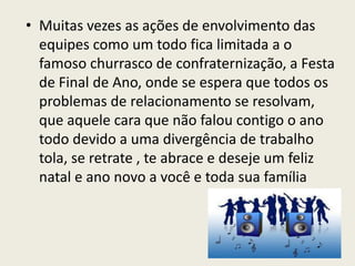 • Muitas vezes as ações de envolvimento das
equipes como um todo fica limitada a o
famoso churrasco de confraternização, a Festa
de Final de Ano, onde se espera que todos os
problemas de relacionamento se resolvam,
que aquele cara que não falou contigo o ano
todo devido a uma divergência de trabalho
tola, se retrate , te abrace e deseje um feliz
natal e ano novo a você e toda sua família
 