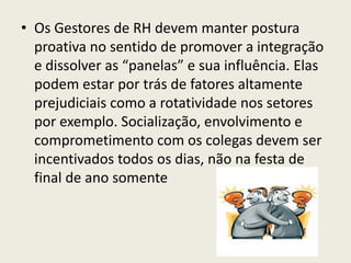 • Os Gestores de RH devem manter postura
proativa no sentido de promover a integração
e dissolver as “panelas” e sua influência. Elas
podem estar por trás de fatores altamente
prejudiciais como a rotatividade nos setores
por exemplo. Socialização, envolvimento e
comprometimento com os colegas devem ser
incentivados todos os dias, não na festa de
final de ano somente
 
