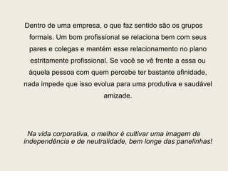 Dentro de uma empresa, o que faz sentido são os grupos
formais. Um bom profissional se relaciona bem com seus
pares e colegas e mantém esse relacionamento no plano
estritamente profissional. Se você se vê frente a essa ou
àquela pessoa com quem percebe ter bastante afinidade,
nada impede que isso evolua para uma produtiva e saudável
amizade.
Na vida corporativa, o melhor é cultivar uma imagem de
independência e de neutralidade, bem longe das panelinhas!
 
