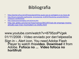 Bibliografia
• http://portal.cjf.jus.br/cjf/news/panelinhas-quais-sao-as-vantagens-e-os-riscos-de
• http://brasil.smetoolkit.org/brasil/pt_br/content/pt_br/8767/Panelinhas-amea%C3%A7am-
empresas-e-profissionais
• http://www.paranaestagios.com.br/erros.htm
• http://g1.globo.com/jornal-hoje/noticia/2012/07/sala-de-emprego-mostra-
atitudes-que-mais-incomodam-os-chefes.html
www.youtube.com/watch?v=8795zoPVgek
01/11/2008 - Vídeo enviado por dan1elpess0a
Sign in ›. Alert icon. You need Adobe Flash
Player to watch thisvideo. Download it from
Adobe. Fofoca no ... Video fofoca no
hortifruti
 