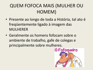 QUEM FOFOCA MAIS (MULHER OU
HOMEM)
• Presente ao longo de toda a História, tal ato é
freqüentemente ligado à imagem das
MULHERER
• Geralmente os homens fofocam sobre o
ambiente de trabalho, gafe de colegas e
principalmente sobre mulheres.
 