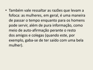 • Também vale ressaltar as razões que levam a
fofoca: as mulheres, em geral, é uma maneira
de passar o tempo enquanto para os homens
pode servir, além de pura informação, como
meio de auto-afirmação perante o resto
dos amigos e colegas (quando este, por
exemplo, gaba-se de ter saído com uma bela
mulher).
 