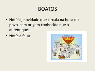 BOATOS
• Notícia, novidade que circula na boca do
povo, sem origem conhecida que a
autentique.
• Notícia falsa
 