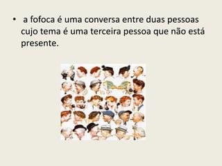 • a fofoca é uma conversa entre duas pessoas
cujo tema é uma terceira pessoa que não está
presente.
 