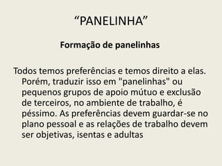 “PANELINHA”
Formação de panelinhas
Todos temos preferências e temos direito a elas.
Porém, traduzir isso em "panelinhas" ou
pequenos grupos de apoio mútuo e exclusão
de terceiros, no ambiente de trabalho, é
péssimo. As preferências devem guardar-se no
plano pessoal e as relações de trabalho devem
ser objetivas, isentas e adultas
 
