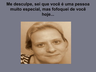 Me desculpe, sei que você é uma pessoa muito especial, mas fofoquei de você hoje... 