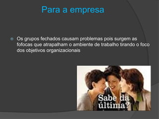 Para a empresa
 Os grupos fechados causam problemas pois surgem as
fofocas que atrapalham o ambiente de trabalho tirando o foco
dos objetivos organizacionais
 