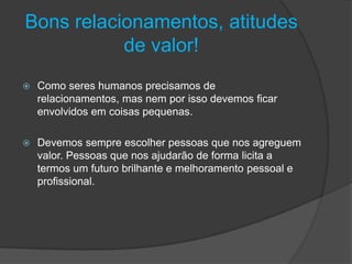 Bons relacionamentos, atitudes
de valor!
 Como seres humanos precisamos de
relacionamentos, mas nem por isso devemos ficar
envolvidos em coisas pequenas.
 Devemos sempre escolher pessoas que nos agreguem
valor. Pessoas que nos ajudarão de forma licita a
termos um futuro brilhante e melhoramento pessoal e
profissional.
 