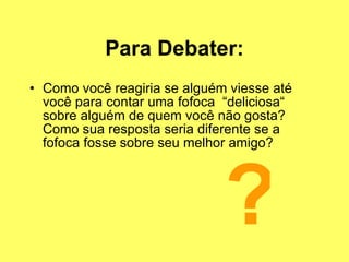 Para Debater: Como você reagiria se alguém viesse até você para contar uma fofoca  “deliciosa“ sobre alguém de quem você não gosta? Como sua resposta seria diferente se a fofoca fosse sobre seu melhor amigo? ? 