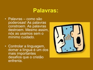 Palavras:   Palavras – como são poderosas! As palavras constroem. As palavras destroem. Mesmo assim, nós as usamos sem o mínimo cuidado. Controlar a linguagem, domar a língua é um dos mais importantes desafios que o cristão enfrenta.  