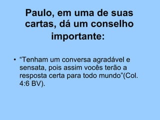 Paulo, em uma de suas cartas, dá um conselho importante:   “ Tenham um conversa agradável e sensata, pois assim vocês terão a resposta certa para todo mundo”(Col. 4:6 BV).  
