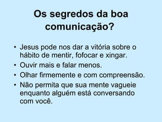 Os segredos da boa comunicação?   Jesus pode nos dar a vitória sobre o hábito de mentir, fofocar e xingar. Ouvir mais e falar menos. Olhar firmemente e com compreensão. Não permita que sua mente vagueie enquanto alguém está conversando com você. 