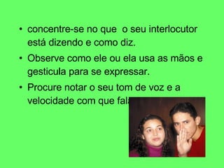 concentre-se no que  o seu interlocutor está dizendo e como diz.  Observe como ele ou ela usa as mãos e gesticula para se expressar. Procure notar o seu tom de voz e a velocidade com que fala. 