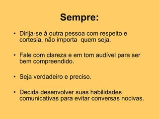 Sempre: Dirija-se à outra pessoa com respeito e cortesia, não importa  quem seja.  Fale com clareza e em tom audível para ser bem compreendido.  Seja verdadeiro e preciso.  Decida desenvolver suas habilidades comunicativas para evitar conversas nocivas. 
