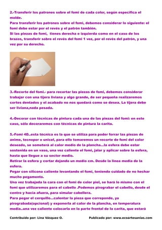 2.-Transferir los patrones sobre el fomi de cada color, según especifica el
molde.
Para transferir los patrones sobre el fomi, debemos considerar lo siguiente: el
fomi debe estar por el revés y el patrón también.
Si las piezas de fomi, tienes derecha e izquierda como en el caso de los
brazos, transferir sobre el revés del fomi 1 vez, por el revés del patrón, y una
vez por su derecho.




3.-Recorte del fomi.- para recortar las piezas de fomi, debemos considerar
trabajar con una tijera liviana y algo grande, de ser pequeña realizaremos
cortes dentados y el acabado no nos quedará como se desea. La tijera debe
ser liviana,nada pesada.


4.-Decorar con técnicas de pintura cada una de las piezas del fomi: en este
caso, sólo decoraremos con técnicas de pintura la carita.


5.-Fomi 4D..esta técnica es la que se utiliza para poder forrar las piezas de
anime, tecnopor o unicel, para ello tomaremos un recorte de fomi del color
deseado, se someterá al calor medio de la plancha…la esfera debe estar
sostenida en un vaso, una vez caliente el fomi, jalar y aplicar sobre la esfera,
hasta que llegue a su sector medio.
Retirar la esfera y cortar dejando un medio cm. Desde la linea media de la
esfera.
Pegar con silicona caliente levantando el fomi, teniendo cuidado de no hechar
mucho pegamento.
Una vez trabajada la cara con el fomi de color piel, se hará lo mismo con el
fomi que utilizaremos para el cabello .Podemos pirograbar el cabello, desde el
centro y hacia afuera, para simular cabellera.
Para pegar el cerquillo…calentar la pieza que correponde, ya
pirograbada(opcional) y exponerla al calor de la plancha, en temperatura
media..una vez caliente colocarla en la parte frontal de la carita, que estará

Contribuido por: Lina Vásquez O.              Publicado por: www.ecoartesanias.com
 