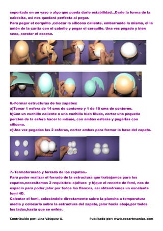 soportado en un vaso o algo que pueda darle estabilidad…Darle la forma de la
cabecita, así nos quedará perfecta al pegar.
Para pegar el cerquillo ,colocar la silicona caliente, embarrando la misma, el la
unión de la carita con el cabello y pegar el cerquillo. Una vez pegado y bien
seco, coratar el exceso.




6.-Formar estructuras de los zapatos:
a)Tomar 1 esfera de 14 cms de contorno y 1 de 18 cms de contorno.
b)Con un cuchillo caliente o una cuchilla bien filuda, cortar una pequeña
porción de la esfera hacer lo mismo, con ambas esferas y pegarlas con
silicona.
c)Una vez pegadas las 2 esferas, cortar ambas para formar la base del zapato.




7.-Termoformado y forrado de los zapatos.-
Para poder realizar el forrado de la estructura que trabajamos para los
zapatos,necesitamos 2 requisitos: a)altura y b)que el recorte de fomi, nos de
espacio para poder jalar por todos los flancos, así obtendremos un excelente
fomi 4D.
Calentar el fomi, colocándolo directamente sobre la plancha a temperatura
media y colocarlo sobre la estructura del zapato, jalar hacia abajo,por todos
los lados,hasta que se enfríe.

Contribuido por: Lina Vásquez O.               Publicado por: www.ecoartesanias.com
 