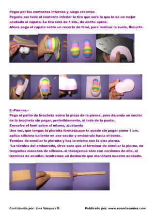 Pegar por los contornos internos y luego recortar.
Pegarle por todo el contorno inferior la tira que será lo que le de un mejor
acabado al zapato. La tira será de 1 cm., de ancho aprox.
Ahora pega el zapato sobre un recorte de fomi, para realizar la zuela, Recorta.




8.-Piernas.-
Pega el palito de brocheta sobre la pieza de la pierna, pero dejando un sector
de la brocheta sin pegar, preferiblemente, el lado de la punta.
Envuelve el fomi sobre si mismo, ajustando
Una vez, que tengas la piernita formada,que te quede sin pegar como 1 cm,
aplica silicona caliente en ese sector y embárralo hacia el borde.
Termina de enrollar la piernita y haz lo mismo con la otra pierna.
*La técnica del embarrado, sirve para que al terminar de enrollar la pierna, no
tengamos manchas de silicona..si trabajamos sólo con cordones de ella, al
terminar de enrollar, tendremos un desborde que manchará nuestro acabado.




Contribuido por: Lina Vásquez O.             Publicado por: www.ecoartesanias.com
 