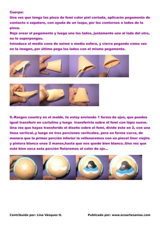 Cuerpo:
Una vez que tenga las pieza de fomi color piel cortada, aplicarás pegamento de
contacto o zapatero, con ayuda de un isopo, por los contornos o lados de la
pieza.
Deja orear el pegamento y luego une los lados, justamente uno al lado del otro,
no lo superpongas.
Introduce el medio cono de anime o media esfera, y cierra pegando como ves
en la imagen, por último pega los lados con el mismo pegamento.




9.-Rasgos country en el molde, te estoy enviando 1 forma de ojos, que puedes
igual transferir en cartulina y luego transferirla sobre el fomi con lápìz suave.
Una vez que hayas transferido el diseño sobre el fomi, divide éste en 2, con una
línea vertical..y luego en tres porciones verticales, pero en forma curva, de
manera que la primer porción inferior la rellenaremos con un pincel liner viejito
y pintura blanca unas 2 manos,hasta que nos quede bien blanco..Una vez que
esté bien seca esta porción flotaremos el color de ojo…




Contribuido por: Lina Vásquez O.             Publicado por: www.ecoartesanias.com
 