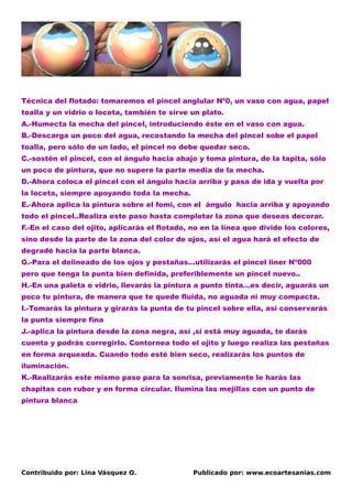 Técnica del flotado: tomaremos el pincel anglular Nº0, un vaso con agua, papel
toalla y un vidrio o loceta, también te sirve un plato.
A.-Humecta la mecha del pincel, introduciendo éste en el vaso con agua.
B.-Descarga un poco del agua, recostando la mecha del pincel sobe el papel
toalla, pero sólo de un lado, el pincel no debe quedar seco.
C.-sostén el pincel, con el ángulo hacia abajo y toma pintura, de la tapita, sólo
un poco de pintura, que no supere la parte media de la mecha.
D.-Ahora coloca el pincel con el ángulo hacia arriba y pasa de ida y vuelta por
la loceta, siempre apoyando toda la mecha.
E.-Ahora aplica la pintura sobre el fomi, con el ángulo hacia arriba y apoyando
todo el pincel..Realiza este paso hasta completar la zona que deseas decorar.
F.-En el caso del ojito, aplicarás el flotado, no en la línea que divide los colores,
sino desde la parte de la zona del color de ojos, así el agua hará el efecto de
degradé hacia la parte blanca.
G.-Para el delineado de los ojos y pestañas…utilizarás el pincel liner Nº000
pero que tenga la punta bien definida, preferiblemente un pincel nuevo..
H.-En una paleta o vidrio, llevarás la pintura a punto tinta…es decir, aguarás un
poco tu pintura, de manera que te quede fluida, no aguada ni muy compacta.
I.-Tomarás la pintura y girarás la punta de tu pincel sobre ella, así conservarás
la punta siempre fina
J.-aplica la pintura desde la zona negra, así ,si está muy aguada, te darás
cuenta y podrás corregirlo. Contornea todo el ojito y luego realiza las pestañas
en forma arqueada. Cuando todo esté bien seco, realizarás los puntos de
iluminación.
K.-Realizarás este mismo paso para la sonrisa, previamente le harás las
chapitas con rubor y en forma circular. Ilumina las mejillas con un punto de
pintura blanca




Contribuido por: Lina Vásquez O.               Publicado por: www.ecoartesanias.com
 