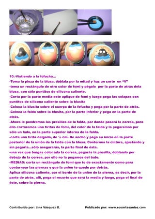 10.-Vistiendo a la fofucha…
-Toma la pieza de la blusa, dóblala por la mitad y haz un corte en “V”
-toma un rectángulo de otro color de fomi y pégalo por la parte de atrás dela
blusa, con sólo puntitos de silicona caliente.
-Corta por la parte media este aplique de fomi y luego pega las solapas con
puntitos de silicona caliente sobre la blusita
-Coloca la blusita sobre el cuerpo de la fofucha y pega por la parte de atrás.
-Coloca la falda sobre la blusita, por la parte inferior y pega en la parte de
atrás.
-Ahora le pondremos las presillas de la falda, por donde pasará la correa, para
ello cortaremos una tiritas de fomi, del color de la falda y la pegaremos por
sólo un lado, en la parte superior interna de la falda.
-corta una tirita delgada, de ½ cm. De ancho y péga su inicio en la parte
posterior de la unión de la falda con la blusa. Contornea la cintura, ajustando y
sin pegarla…sólo asegurarás, la parte final de ésta.
-una vez que tengas colocada la correa, pegarás la presilla, doblando por
debajo de la correa, por ello no la pegamos del todo.
-MEDIAS: corta un rectángulo de fomi que te de exactamente como para
contornear las piernas y que la unión te quede por detrás.
Aplica silicona caliente, por el borde de la unión de la pierna, es decir, por la
parte de atrás, allí, pega el recorte que será la media y luego, pega el final de
éste, sobre la pierna.




Contribuido por: Lina Vásquez O.              Publicado por: www.ecoartesanias.com
 