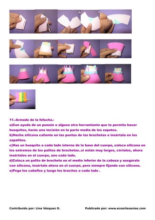 11.-Armado de la fofucha.-
a)Con ayuda de un punzón o alguna otra herramienta que te permita hacer
huequitos, harás una incisión en la parte media de los zapatos.
b)Hecha silicona caliente en las puntas de las brochetas e insértala en los
zapatitos.
c)Haz un huequito a cada lado interno de la base del cuerpo, coloca silicona en
los extremos de los palitos de brochetas..si están muy largos, córtalos, ahora
insértalos en el cuerpo, uno cada lado.
d)Coloca un palito de brocheta en el medio inferior de la cabeza y asegúralo
con silicona, insértalo ahora en el cuerpo, pero siempre fijando con silicona.
e)Pega los cabellos y luego los bracitos a cada lado .




Contribuido por: Lina Vásquez O.             Publicado por: www.ecoartesanias.com
 